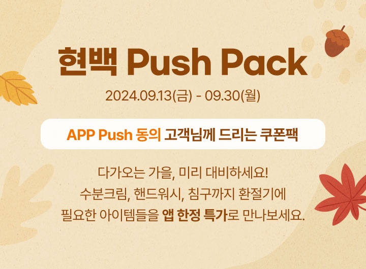 현백 Push Pack. 2024년 09월 13일(금)부터 09월 30일(월)까지. APP Push 동의 고객님께 드리는 쿠폰팩. 다가오는 가을, 미리 대비하세요! 수분크림, 핸드워시, 침구까지 환절기에 필요한 아이템들을 앱 한정 특가로 만나보세요.